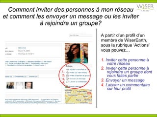 Comment inviter des personnes à mon r é seau et comment les envoyer un message ou les inviter à rejoindre un groupe? A partir d’un profil d’un membre de WiserEarth, sous la rubrique ‘Actions’ vous pouvez… 1.  Inviter cette personne  à  votre réseau 2.  Inviter cette personne  à  rejoindre un groupe dont vous faites partie 3.  Envoyer un message 4.  Laisser un commentaire sur leur profil 1 . 2 . 3 . 4 . 