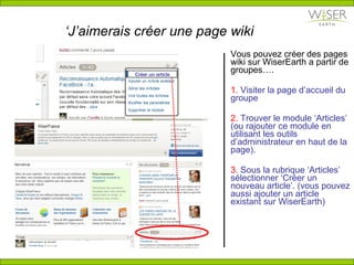 ‘ J’aimerais créer une page wiki Vous pouvez créer des pages wiki sur WiserEarth a partir de groupes…. 1.  Visiter la page d’accueil du groupe  2.  Trouver le module ‘Articles’ (ou rajouter ce module en utilisant les outils d’administrateur en haut de la page). 3.  Sous la rubrique ‘Articles’ s é lectionner ‘Cr é er un nouveau article’. (vous pouvez aussi ajouter un article existant sur WiserEarth) Cr é er un article 