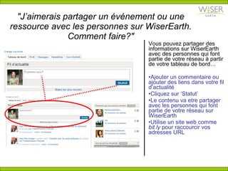 "J’aimerais partager  un  é v é nement ou une ressource  avec les personnes sur WiserEarth. Comment faire?" Vous pouvez partager des informations sur WiserEarth avec des personnes qui font partie de votre réseau  à  partir de votre tableau de bord… Ajouter un commentaire ou ajouter des liens dans votre fil d’actualité Cliquez sur ‘Statut’  Le contenu va etre partager avec les personnes qui font partie de votre réseau sur WiserEarth Utilise un site web comme  bit.ly  pour raccourcir vos adresses URL 