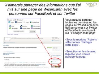 ‘ J’aimerais partager des informations que j’ai  mis sur  une page de WiserEarth avec les personnes sur FaceBook et sur Twitter’ Vous pouvez partager toutes les données ou les pages sur WiserEarth avec des personnes sur Twitter et FaceBook en cliquant sur ‘ ’Partager cette page’ Sous la rubrique ‘Actions’ sélectionner ‘Partager cette page’. Sélectionner le site avec laquelle vous voulez partager la page. 