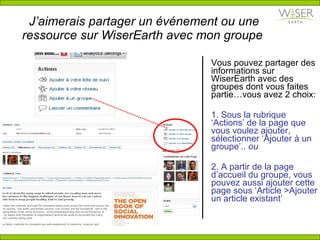 J’aimerais partager un  é v é nement ou une ressource sur WiserEarth avec mon groupe  Vous pouvez partager des informations sur WiserEarth avec des groupes dont vous faites partie…vous avez 2 choix: 1. Sous la rubrique ‘Actions’ de la page que vous voulez ajouter, sélectionner ‘Ajouter  à  un groupe’..  ou 2. A partir de la page d’accueil du groupe, vous pouvez aussi ajouter cette page sous ‘Article >Ajouter un article existant’ 