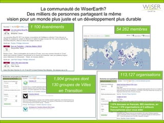 La communaut é de WiserEarth?  Des milliers de personnes partageant la m ê me vision pour un monde plus juste et un développement plus durable 1 100 évenéments 54 262 membres   1,904 groupes dont 130 groupes de Villes en Transition  113,127 organisations  1 674 donnees en francais, 893 membres, en France 1 379 organisations et 2 editeurs francophones pour vous aider 