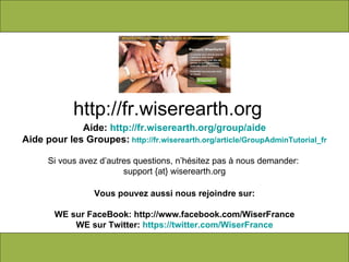 Aide:  http://fr.wiserearth.org/group/aide Aide pour les Groupes:   http://fr.wiserearth.org/article/GroupAdminTutorial_fr Si vous avez d’autres questions, n’hésitez pas à nous demander:  support {at} wiserearth.org Vous pouvez aussi nous rejoindre sur: WE sur FaceBook: http://www.facebook.com/WiserFrance WE sur Twitter:  https://twitter.com/WiserFrance http://fr.wiserearth.org 