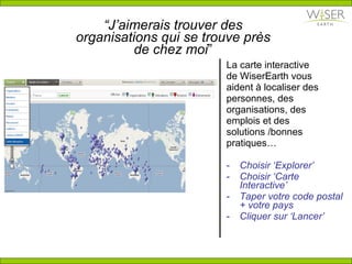 “ J’aimerais trouver des organisations qui se trouve près de chez moi ” La carte interactive de WiserEarth vous aident à localiser des personnes, des organisations, des emplois et des solutions /bonnes pratiques…  Choisir ‘Explorer’ Choisir ‘Carte Interactive’ Taper votre code postal + votre pays Cliquer sur ‘Lancer’ 