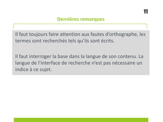 Dernières remarques
Il faut toujours faire attention aux fautes d’orthographe, les
termes sont recherchés tels qu’ils sont écrits.
Il faut interroger la base dans la langue de son contenu. La
langue de l’interface de recherche n’est pas nécessaire un
indice à ce sujet.
11
 