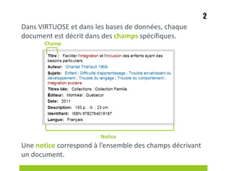 Dans VIRTUOSE et dans les bases de données, chaque
document est décrit dans des champs spécifiques.
Une notice correspond à l’ensemble des champs décrivant
un document.
2
Champ
Notice
 