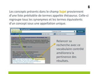 Les concepts présents dans le champ Sujet proviennent
d’une liste préétablie de termes appelée thésaurus. Celle-ci
regroupe tous les synonymes et les termes équivalents
d’un concept sous une appellation unique.
Relancer sa
recherche avec ce
vocabulaire contrôlé
améliorera la
pertinence des
résultats.
6
 