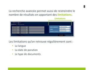 La recherche avancée permet aussi de restreindre le
nombre de résultats en apportant des limitations.
Les limitations qu’on retrouve régulièrement sont :
• La langue
• La date de parution
• Le type de documents
8
Limitations
 