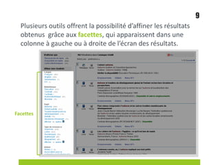 Plusieurs outils offrent la possibilité d’affiner les résultats
obtenus grâce aux facettes, qui apparaissent dans une
colonne à gauche ou à droite de l’écran des résultats.
9
Facettes
 