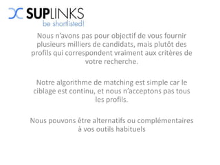 Nous n’avons pas pour objectif de vous fournir
  plusieurs milliers de candidats, mais plutôt des
profils qui correspondent vraiment aux critères de
                  votre recherche.

 Notre algorithme de matching est simple car le
ciblage est continu, et nous n’acceptons pas tous
                    les profils.

Nous pouvons être alternatifs ou complémentaires
             à vos outils habituels
 