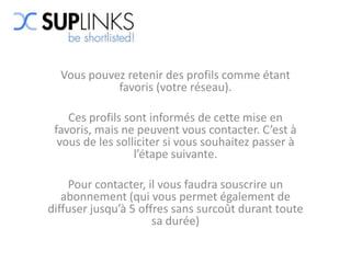 Vous pouvez retenir des profils comme étant
            favoris (votre réseau).

    Ces profils sont informés de cette mise en
 favoris, mais ne peuvent vous contacter. C’est à
  vous de les solliciter si vous souhaitez passer à
                  l’étape suivante.

    Pour contacter, il vous faudra souscrire un
   abonnement (qui vous permet également de
diffuser jusqu’à 5 offres sans surcoût durant toute
                      sa durée)
 