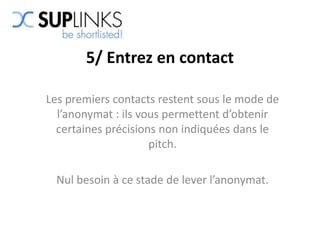 5/ Entrez en contact

Les premiers contacts restent sous le mode de
  l’anonymat : ils vous permettent d’obtenir
  certaines précisions non indiquées dans le
                     pitch.

  Nul besoin à ce stade de lever l’anonymat.
 