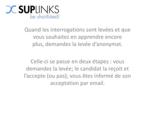 Quand les interrogations sont levées et que
  vous souhaitez en apprendre encore
  plus, demandez la levée d’anonymat.

   Celle-ci se passe en deux étapes : vous
  demandez la levée; le candidat la reçoit et
l’accepte (ou pas); vous êtes informé de son
            acceptation par email.
 