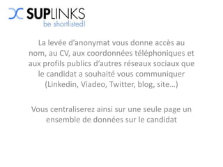 La levée d’anonymat vous donne accès au
nom, au CV, aux coordonnées téléphoniques et
aux profils publics d’autres réseaux sociaux que
  le candidat a souhaité vous communiquer
    (Linkedin, Viadeo, Twitter, blog, site…)

Vous centraliserez ainsi sur une seule page un
   ensemble de données sur le candidat
 