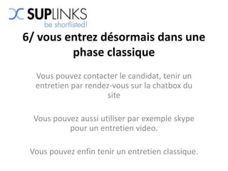6/ vous entrez désormais dans une
         phase classique
  Vous pouvez contacter le candidat, tenir un
  entretien par rendez-vous sur la chatbox du
                     site

  Vous pouvez aussi utiliser par exemple skype
           pour un entretien video.

 Vous pouvez enfin tenir un entretien classique.
 