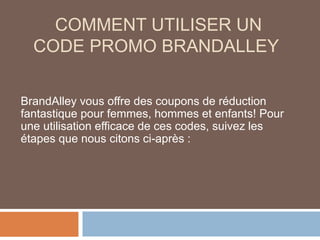 COMMENT UTILISER UN
CODE PROMO BRANDALLEY
BrandAlley vous offre des coupons de réduction
fantastique pour femmes, hommes et enfants! Pour
une utilisation efficace de ces codes, suivez les
étapes que nous citons ci-après :
 