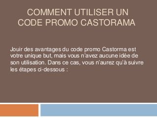 COMMENT UTILISER UN
CODE PROMO CASTORAMA
Jouir des avantages du code promo Castorma est
votre unique but, mais vous n’avez aucune idée de
son utilisation. Dans ce cas, vous n’aurez qu’à suivre
les étapes ci-dessous :
 