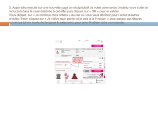 3. Apparaitra ensuite sur une nouvelle page un récapitulatif de votre commande. Insérez votre code de
réduction dans la case destinée à cet effet puis cliquez sur « OK » pour le valider.
Vous cliquez, sur « Je continue mes achats » au cas où vous vous décidez pour l’achat d’autres
articles. Sinon cliquez sur « Je valide mon panier et je vais à la livraison » pour passer aux étapes
suivantes (choix mode de livraison & paiement), pour ainsi finaliser votre commande.
 