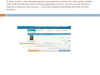 2. Vous arrivez à une nouvelle page où sera exposé le contenu de votre panier. Insérez
votre code de réduction dans le champ approprié à celui-ci, comme vous le montre la
capture ci-dessous, puis cochez, « J’ai lu les conditions générales de vente et je les
accepte ».