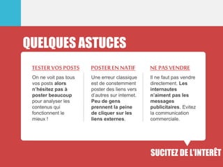 QUELQUES ASTUCES
On ne voit pas tous
vos posts alors
n’hésitez pas à
poster beaucoup
pour analyser les
contenus qui
fonctionnent le
mieux !
TESTERVOS POSTS
Une erreur classique
est de constemment
poster des liens vers
d’autres sur internet.
Peu de gens
prennent la peine
de cliquer sur les
liens externes.
POSTEREN NATIF
Il ne faut pas vendre
directement. Les
internautes
n’aiment pas les
messages
publicitaires. Evitez
la communication
commerciale.
NEPASVENDRE
SUCITEZ DE L’INTERÊT
 