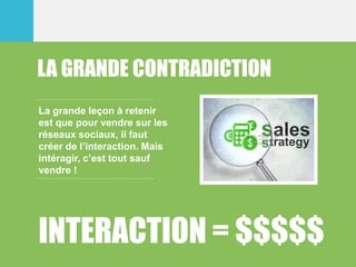 LA GRANDE CONTRADICTION
La grande leçon à retenir
est que pour vendre sur les
réseaux sociaux, il faut
créer de l’interaction. Mais
intéragir, c’est tout sauf
vendre !
INTERACTION = $$$$$
 