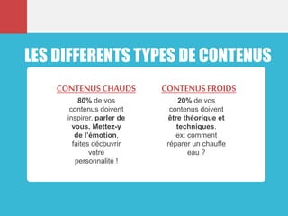 LES DIFFERENTS TYPES DE CONTENUS
80% de vos
contenus doivent
inspirer, parler de
vous. Mettez-y
de l’émotion,
faites découvrir
votre
personnalité !
CONTENUS CHAUDS
20% de vos
contenus doivent
être théorique et
techniques.
ex: comment
réparer un chauffe
eau ?
CONTENUS FROIDS
 