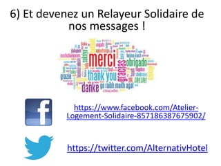 6) Et devenez un Relayeur Solidaire de
nos messages !
https://www.facebook.com/Atelier-
Logement-Solidaire-857186387675902/
https://twitter.com/AlternativHotel
 