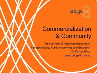 Commercialization
             Community
          An Overview of Australian Initiatives in
Nanotechnology Public Awareness and Education
                               Dr Kristin Alford
                          www.bridge8.com.au
 