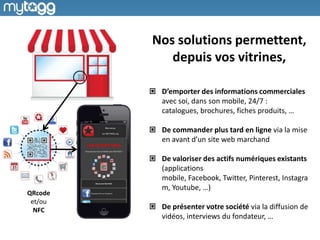 Nos solutions permettent,
depuis vos vitrines,
D’emporter des informations commerciales
avec soi, dans son mobile, 24/7 :
catalogues, brochures, fiches produits, …
De commander plus tard en ligne via la mise
en avant d’un site web marchand
De valoriser des actifs numériques existants
(applications
mobile, Facebook, Twitter, Pinterest, Instagra
m, Youtube, …)
De présenter votre société via la diffusion de
vidéos, interviews du fondateur, …
QRcode
et/ou
NFC
 