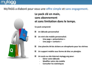 Le pack clé en main,
sans abonnement
et sans limitation dans le temps.
Ce pack comprend:
Un QRcode personnalisé
Un mini-site mobile personnalisé:
- Une page « présentation »
- Une page « contacts »
Une planche A4 de stickers en vitrophanie pour les vitrines
Un support mobile sous forme de bloc en plexiglas
Un accès au site Internet mytagg.org pour:
- Gérer votre QRcode
- Modifier votre site mobile
- Consulter les statistiques
MyTAGG a élaboré pour vous une offre simple et sans engagement.
 