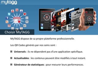 Choisir MyTAGG
MyTAGG dispose de sa propre plateforme professionnelle.
Les QR Codes générés par nos soins sont :
Universels : ils ne dépendent pas d’une application spécifique.
Actualisables : les contenus peuvent être modifiés à tout instant.
Générateur de statistiques : pour mesurer leurs performances.
 