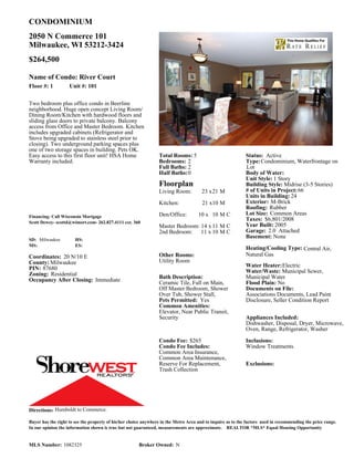 CONDOMINIUM
2050 N Commerce 101
Milwaukee, WI 53212-3424
$264,500

Name of Condo: River Court
Floor #: 1          Unit #: 101


Two bedroom plus office condo in Beerline
neighborhood. Huge open concept Living Room/
Dining Room/Kitchen with hardwood floors and
sliding glass doors to private balcony. Balcony
access from Office and Master Bedroom. Kitchen
includes upgraded cabinets (Refrigerator and
Stove being upgraded to stainless steel prior to
closing). Two underground parking spaces plus
one of two storage spaces in building. Pets OK.
Easy access to this first floor unit! HSA Home                   Total Rooms: 5                              Status: Active
Warranty included.                                               Bedrooms: 2                                 Type: Condominium, Waterfrontage on
                                                                 Full Baths: 2                               Lot
                                                                 Half Baths:0                                Body of Water:
                                                                                                             Unit Style: 1 Story
                                                                 Floorplan                                   Building Style: Midrise (3-5 Stories)
                                                                 Living Room:          23 x21 M              # of Units in Project: 66
                                                                                                             Units in Building: 24
                                                                 Kitchen:              21 x10 M              Exterior: M-Brick
                                                                                                             Roofing: Rubber
                                                                 Den/Office:         10 x 10 M C             Lot Size: Common Areas
Financing: Call Wisconsin Mortgage
                                                                                                             Taxes: $6,801/2008
Scott Dewey- scottd@wimort.com- 262.827.4111 ext. 360
                                                                 Master Bedroom: 14 x 11 M C                 Year Built: 2005
                                                                 2nd Bedroom:    11 x 10 M C                 Garage: 2.0 Attached
                                                                                                             Basement: None
SD: Milwaukee          HS:
MS:                    ES:
                                                                                                             Heating/Cooling Type: Central Air,
Coordinates: 20 N/10 E                                           Other Rooms:                                Natural Gas
County: Milwaukee                                                Utility Room
                                                                                                             Water Heater: Electric
PIN: 87680                                                                                                   Water/Waste: Municipal Sewer,
Zoning: Residential                                              Bath Description:                           Municipal Water
Occupancy After Closing: Immediate                               Ceramic Tile, Full on Main,                 Flood Plain: No
                                                                 Off Master Bedroom, Shower                  Documents on File:
                                                                 Over Tub, Shower Stall,                     Associations Documents, Lead Paint
                                                                 Pets Permitted: Yes                         Disclosure, Seller Condition Report
                                                                 Common Amenities:
                                                                 Elevator, Near Public Transit,
                                                                 Security                                    Appliances Included:
                                                                                                             Dishwasher, Disposal, Dryer, Microwave,
                                                                                                             Oven, Range, Refrigerator, Washer

                                                                 Condo Fee: $265                             Inclusions:
                                                                 Condo Fee Includes:                         Window Treatments.
                                                                 Common Area Insurance,
                                                                 Common Area Maintenance,
                                                                 Reserve For Replacement,                    Exclusions:
                                                                 Trash Collection




Directions: Humboldt to Commerce.

Buyer has the right to see the property of his/her choice anywhere in the Metro Area and to inquire as to the factors used in recommending the price range.
In our opinion the information shown is true but not guaranteed, measurements are approximate. REALTOR *MLS* Equal Housing Opportunity


MLS Number: 1082325                                    Broker Owned: N
 