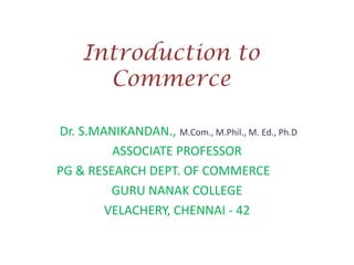 Introduction to
Commerce
Dr. S.MANIKANDAN., M.Com., M.Phil., M. Ed., Ph.D
ASSOCIATE PROFESSOR
PG & RESEARCH DEPT. OF COMMERCE
GURU NANAK COLLEGE
VELACHERY, CHENNAI - 42

 