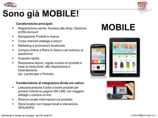 Caratteristiche principali:
 Registrazione utente, Accesso allo shop, Gestione
profilo account
 Navigazione Prodotti e ricerca
 Cross channel catalogo e prezzi
 Marketing e promozioni localizzato
 Compra Online e Ritira In-Store o ad indirizzo di
spedizione
 Acquisto rapido
 Responsive layout, regola numero di prodotti in
base di risoluzione, alla disposizione e
l'orientamento
(es. Landscape o Portrait)
Caratteristiche di integrazioni ibride e/o native:
 Lettura/scansione Codici a barre prodotti per
portare l'utente su pagine ON LINE con maggiori
dettagli o compra on line
 Ricerca vocale informazioni sul prodotto
 Store locator con mappe locali e interazione
GPS/AGPS
MOBILE
Sono già MOBILE!
 