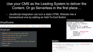Use your CMS as the Leading System to deliver the
Content. Or go Serverless in the first place…
• JavaScript integration can turn a static HTML Website into a
transactional one by adding an Add-To-Cart Button
ShopRocket:
SnipCart:
Moltin:
Commercetools:
 