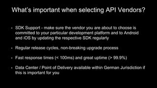 What’s important when selecting API Vendors?
• SDK Support - make sure the vendor you are about to choose is
committed to your particular development platform and to Android
and iOS by updating the respective SDK regularly
• Regular release cycles, non-breaking upgrade process
• Fast response times (< 100ms) and great uptime (> 99.9%)
• Data Center / Point of Delivery available within German Jurisdiction if
this is important for you
 