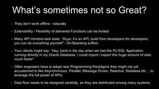What’s sometimes not so Great?
• They don’t work offline - naturally
• Extensibility / Flexibility of delivered Functions can be limited
• Many API Vendors lack tools: “Guys, it’s an API, build from developers for developers,
you can do everything yourself” - On-Boarding suffers
• Your clients might say: “Hey, back in the day when we had the PL/SQL Application
running directly in my Oracle Database, I could import / export this huge amount of data
much faster”
• Often engineers have to adopt new Programming Paradigms they might not yet
accustomed to like Asynchronous, Parallel, Message Driven, Reactive, Stateless etc… to
leverage the full power of APIs
• Data flow needs to be designed carefully, as they are distributed among many systems
 