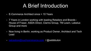 A Brief Introduction
• E-Commerce Architect since > 10 Years
• 7 Years in London working with leading Retailers and Brands -
House of Fraser, ASDA Direct, Clarins Group, TM Lewin, Labelux
Group and more
• Now living in Berlin, working as Product Owner, Architect and Tech
Lead
• sebastian@suchcommerce.com / @sebbbulon
 