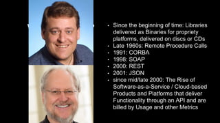What are APIs?
A short history…
• Since the beginning of time: Libraries
delivered as Binaries for propriety
platforms, delivered on discs or CDs
• Late 1960s: Remote Procedure Calls
• 1991: CORBA
• 1998: SOAP
• 2000: REST
• 2001: JSON
• since mid/late 2000: The Rise of
Software-as-a-Service / Cloud-based
Products and Platforms that deliver
Functionality through an API and are
billed by Usage and other Metrics
 