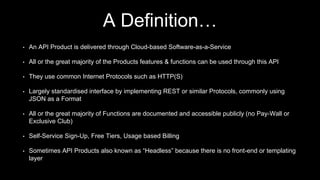 A Definition…
• An API Product is delivered through Cloud-based Software-as-a-Service
• All or the great majority of the Products features & functions can be used through this API
• They use common Internet Protocols such as HTTP(S)
• Largely standardised interface by implementing REST or similar Protocols, commonly using
JSON as a Format
• All or the great majority of Functions are documented and accessible publicly (no Pay-Wall or
Exclusive Club)
• Self-Service Sign-Up, Free Tiers, Usage based Billing
• Sometimes API Products also known as “Headless” because there is no front-end or templating
layer
 