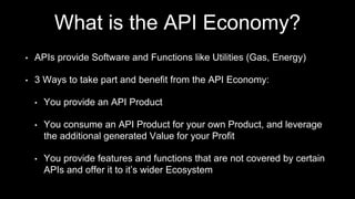 What is the API Economy?
• APIs provide Software and Functions like Utilities (Gas, Energy)
• 3 Ways to take part and benefit from the API Economy:
• You provide an API Product
• You consume an API Product for your own Product, and leverage
the additional generated Value for your Profit
• You provide features and functions that are not covered by certain
APIs and offer it to it’s wider Ecosystem
 