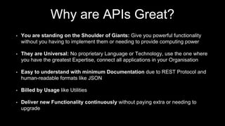 Why are APIs Great?
• You are standing on the Shoulder of Giants: Give you powerful functionality
without you having to implement them or needing to provide computing power
• They are Universal: No proprietary Language or Technology, use the one where
you have the greatest Expertise, connect all applications in your Organisation
• Easy to understand with minimum Documentation due to REST Protocol and
human-readable formats like JSON
• Billed by Usage like Utilities
• Deliver new Functionality continuously without paying extra or needing to
upgrade
 