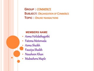 GROUP : COMMERCE
SUBJECT: ORGANIZATION OF COMMERCE
TOPIC : ONLINE TRANSACTIONS
MEMBERS NAME
Asma Holidathagothi
Fatema Motorwala
Asma Shaikh
Fauziya Shaikh
Nausheen Khan
Mubashera Maple