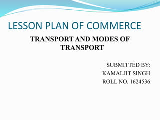 LESSON PLAN OF COMMERCE
TRANSPORT AND MODES OF
TRANSPORT
SUBMITTED BY:
KAMALJIT SINGH
ROLL NO. 1624536
 