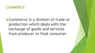 COMMERCE:
Commerce is a division of trade or
production which deals with the
exchange of goods and services
from producer to final consumer
 