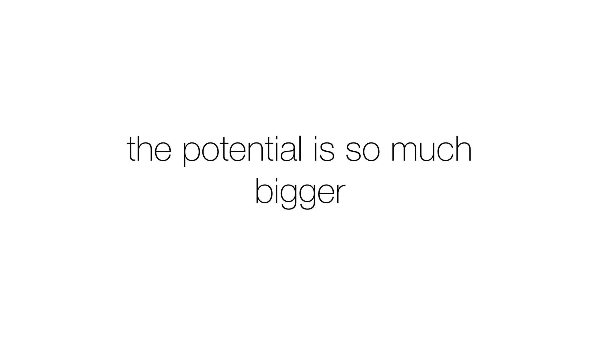 the potential is so much
bigger
 