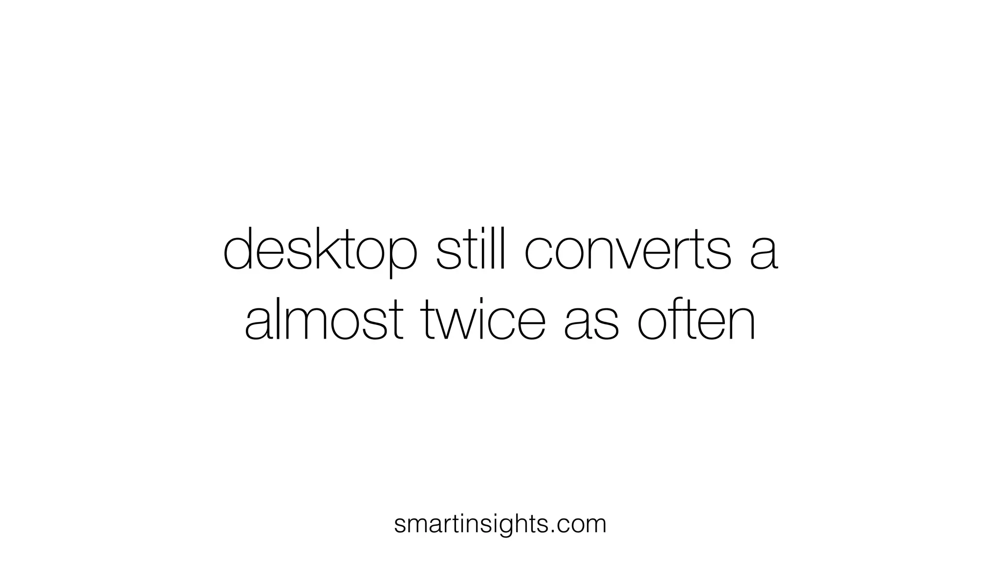 desktop still converts a
almost twice as often
smartinsights.com
 