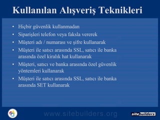 Kullanılan Alışveriş Teknikleri Hiçbir güvenlik kullanmadan Siparişleri telefon veya faksla vererek Müşteri adı / numarası ve şifre kullanarak Müşteri ile satıcı arasında SSL, satıcı ile banka arasında özel kiralık hat kullanarak Müşteri, satıcı ve banka arasında özel güvenlik yöntemleri kullanarak Müşteri ile satıcı arasında SSL, satıcı ile banka arasında SET kullanarak 