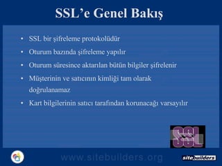 SSL’e Genel Bakış SSL bir şifreleme protokolüdür Oturum bazında şifreleme yapılır Oturum süresince aktarılan bütün bilgiler şifrelenir Müşterinin ve satıcının kimliği tam olarak doğrulanamaz Kart bilgilerinin satıcı tarafından korunacağı varsayılır 