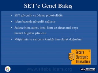 SET’e Genel Bakış SET güvenlik ve ödeme protokolüdür İşlem bazında güvenlik sağlanır Sadece isim, adres, kredi kartı ve alınan mal veya hizmet bilgileri şifrelenir Müşterinin ve satıcının kimliği tam olarak doğrulanır 